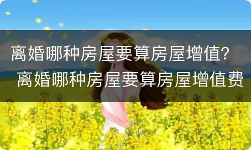 离婚哪种房屋要算房屋增值？ 离婚哪种房屋要算房屋增值费