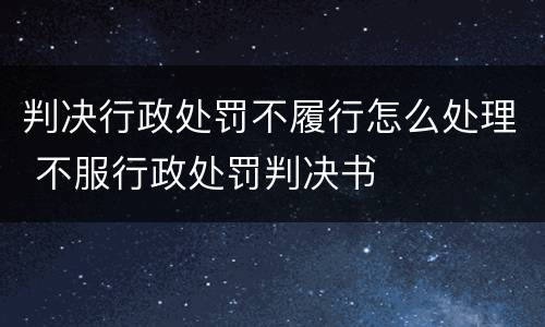 判决行政处罚不履行怎么处理 不服行政处罚判决书