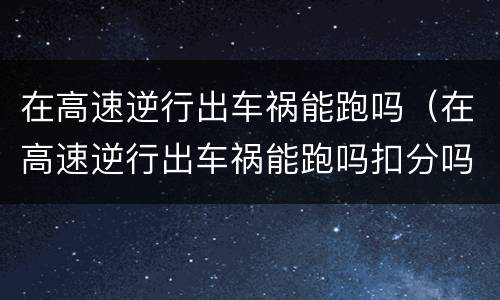 在高速逆行出车祸能跑吗（在高速逆行出车祸能跑吗扣分吗）