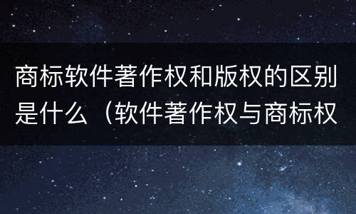 商标软件著作权和版权的区别是什么（软件著作权与商标权）