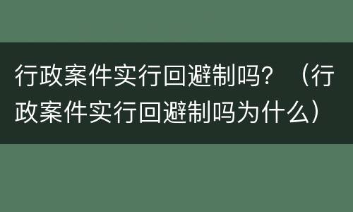 行政案件实行回避制吗？（行政案件实行回避制吗为什么）