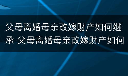 父母离婚母亲改嫁财产如何继承 父母离婚母亲改嫁财产如何继承呢