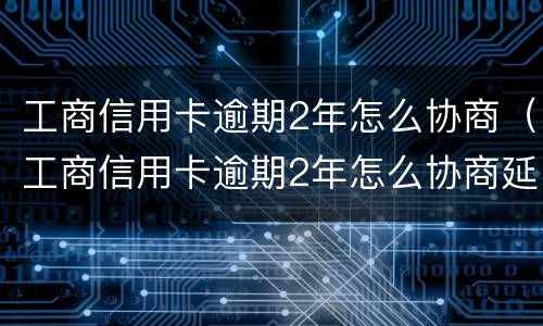 工商信用卡逾期2年怎么协商（工商信用卡逾期2年怎么协商延期）