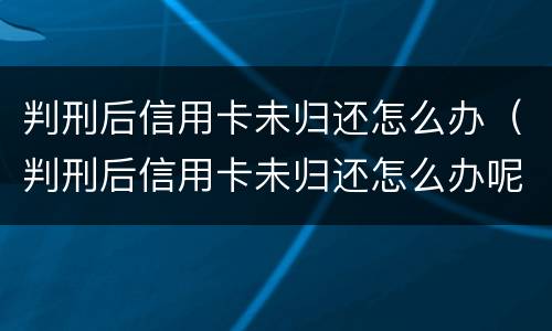 判刑后信用卡未归还怎么办（判刑后信用卡未归还怎么办呢）