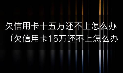 欠信用卡十五万还不上怎么办（欠信用卡15万还不上怎么办）