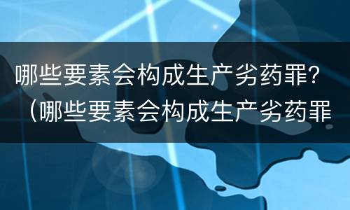 哪些要素会构成生产劣药罪？（哪些要素会构成生产劣药罪行为）