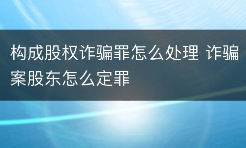 构成股权诈骗罪怎么处理 诈骗案股东怎么定罪