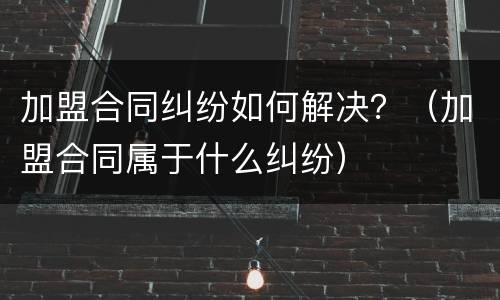加盟合同纠纷如何解决？（加盟合同属于什么纠纷）