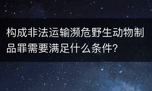 构成非法运输濒危野生动物制品罪需要满足什么条件？