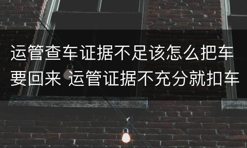 运管查车证据不足该怎么把车要回来 运管证据不充分就扣车违法吗
