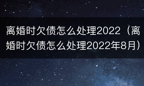 离婚时欠债怎么处理2022（离婚时欠债怎么处理2022年8月）