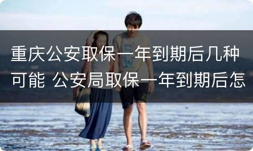 重庆公安取保一年到期后几种可能 公安局取保一年到期后怎么办
