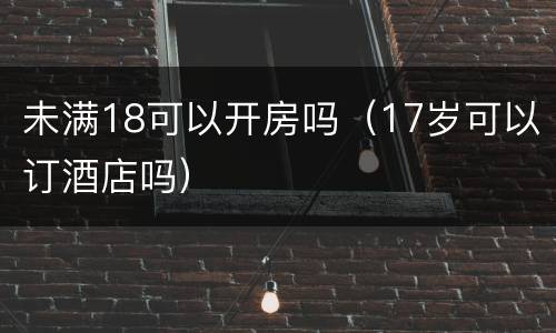 未满18可以开房吗（17岁可以订酒店吗）