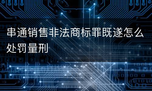 串通销售非法商标罪既遂怎么处罚量刑
