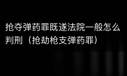 抢夺弹药罪既遂法院一般怎么判刑（抢劫枪支弹药罪）