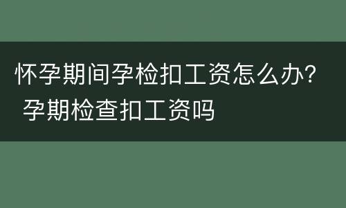 怀孕期间孕检扣工资怎么办？ 孕期检查扣工资吗