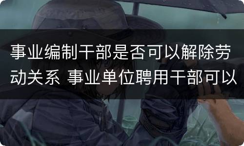 事业编制干部是否可以解除劳动关系 事业单位聘用干部可以随意解聘吗