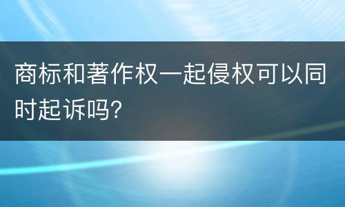 商标和著作权一起侵权可以同时起诉吗？