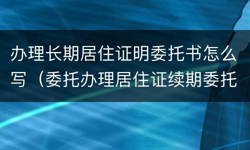 办理长期居住证明委托书怎么写（委托办理居住证续期委托书模板）