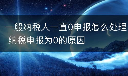一般纳税人一直0申报怎么处理 纳税申报为0的原因