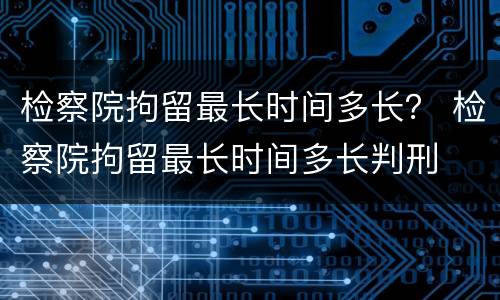 检察院拘留最长时间多长？ 检察院拘留最长时间多长判刑