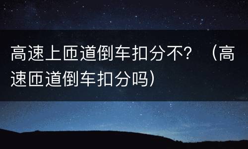 高速上匝道倒车扣分不？（高速匝道倒车扣分吗）