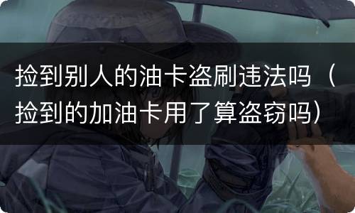 捡到别人的油卡盗刷违法吗（捡到的加油卡用了算盗窃吗）