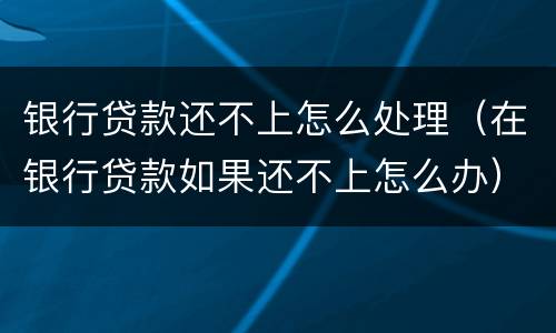 银行贷款还不上怎么处理（在银行贷款如果还不上怎么办）