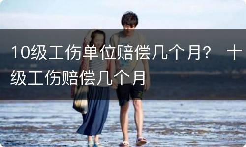 10级工伤单位赔偿几个月？ 十级工伤赔偿几个月