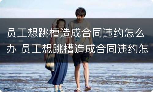 员工想跳槽造成合同违约怎么办 员工想跳槽造成合同违约怎么办呢
