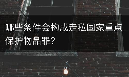 哪些条件会构成走私国家重点保护物品罪?