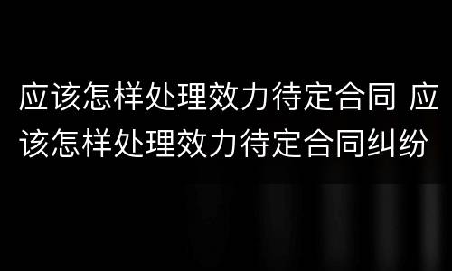 应该怎样处理效力待定合同 应该怎样处理效力待定合同纠纷