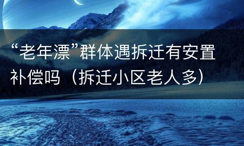 “老年漂”群体遇拆迁有安置补偿吗（拆迁小区老人多）