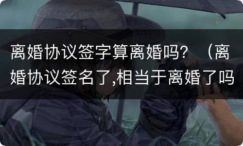 离婚协议签字算离婚吗？（离婚协议签名了,相当于离婚了吗）