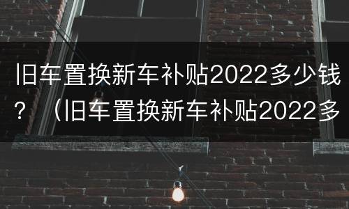 旧车置换新车补贴2022多少钱？（旧车置换新车补贴2022多少钱）