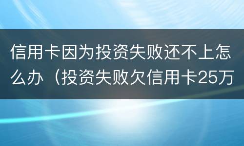 信用卡因为投资失败还不上怎么办（投资失败欠信用卡25万）