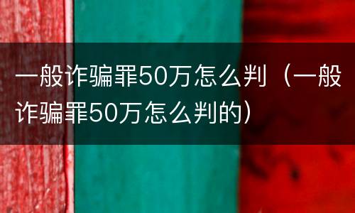 一般诈骗罪50万怎么判（一般诈骗罪50万怎么判的）