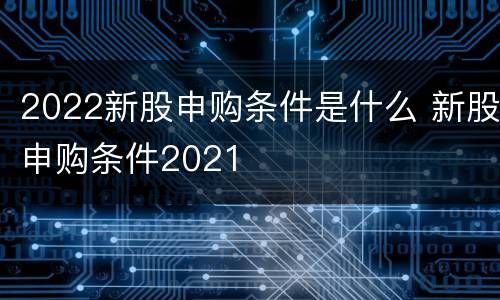 2022新股申购条件是什么 新股申购条件2021