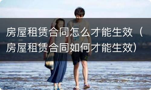 房屋租赁合同怎么才能生效（房屋租赁合同如何才能生效）