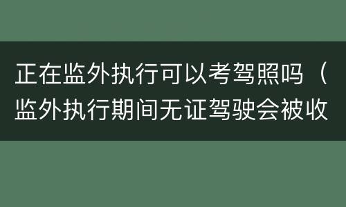 正在监外执行可以考驾照吗（监外执行期间无证驾驶会被收监吗）