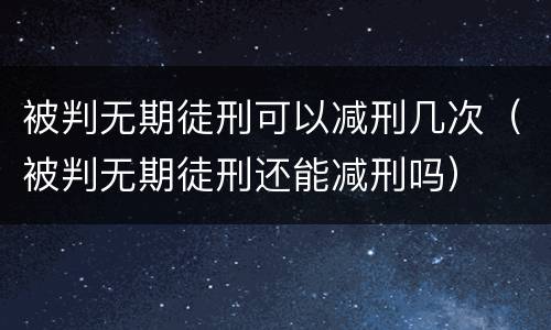 被判无期徒刑可以减刑几次（被判无期徒刑还能减刑吗）