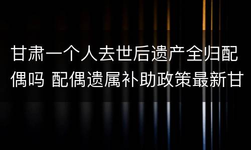 甘肃一个人去世后遗产全归配偶吗 配偶遗属补助政策最新甘肃