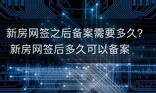 新房网签之后备案需要多久？ 新房网签后多久可以备案