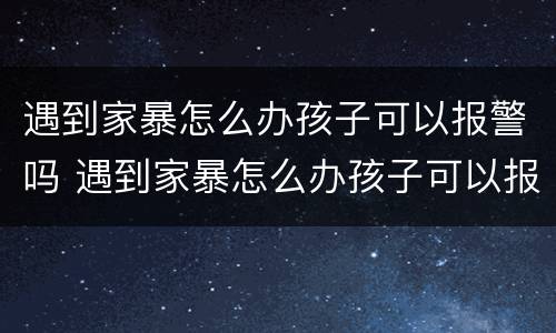 遇到家暴怎么办孩子可以报警吗 遇到家暴怎么办孩子可以报警吗知乎