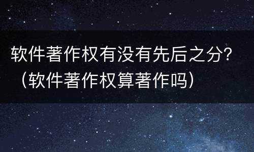 软件著作权有没有先后之分？（软件著作权算著作吗）