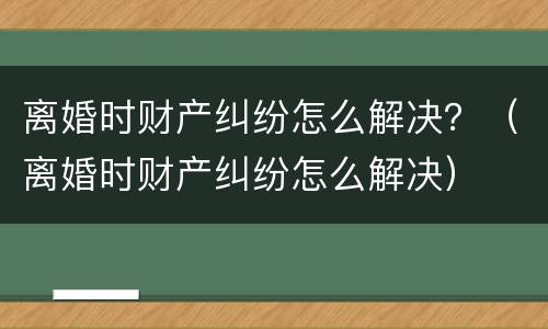 离婚时财产纠纷怎么解决？（离婚时财产纠纷怎么解决）
