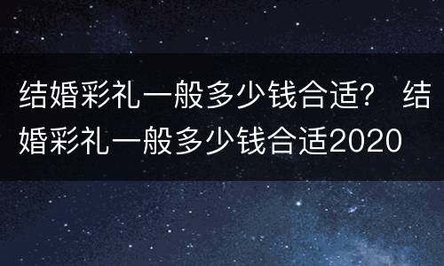 结婚彩礼一般多少钱合适？ 结婚彩礼一般多少钱合适2020