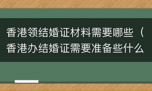 香港领结婚证材料需要哪些（香港办结婚证需要准备些什么东西）