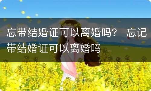 忘带结婚证可以离婚吗？ 忘记带结婚证可以离婚吗