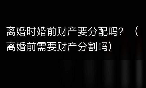离婚时婚前财产要分配吗？（离婚前需要财产分割吗）